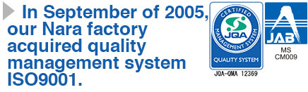 In September of 2005, our Nara factory acquired quality management system ISO9001.